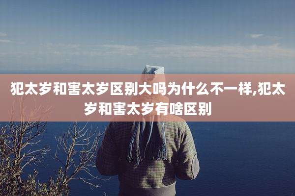 犯太岁和害太岁区别大吗为什么不一样,犯太岁和害太岁有啥区别