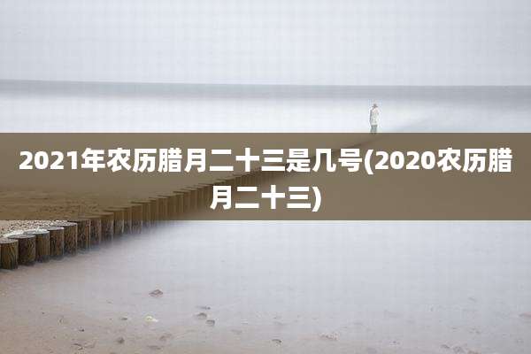 2021年农历腊月二十三是几号(2020农历腊月二十三)