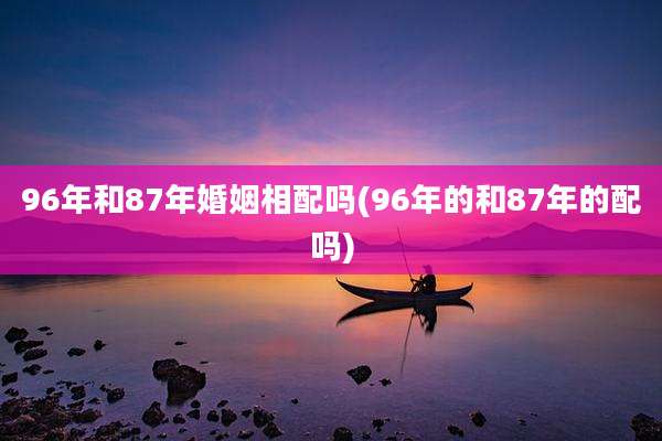 96年和87年婚姻相配吗(96年的和87年的配吗)