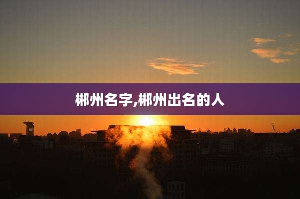 郴州名字,郴州出名的人