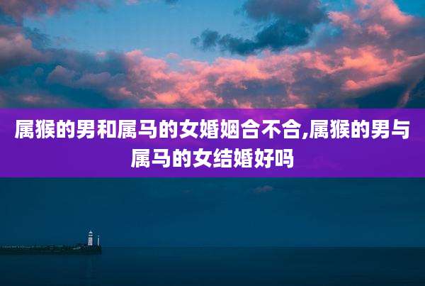 属猴的男和属马的女婚姻合不合,属猴的男与属马的女结婚好吗