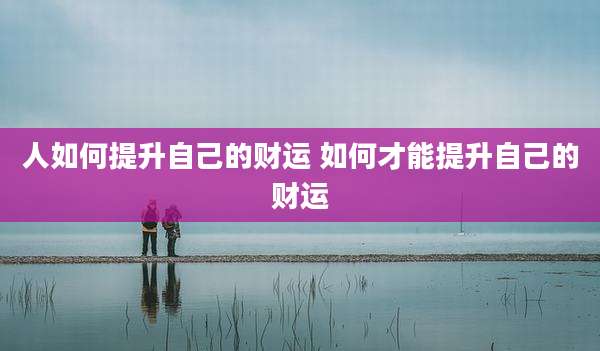 人如何提升自己的财运 如何才能提升自己的财运