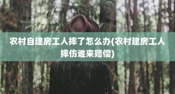 农村自建房工人摔了怎么办(农村建房工人摔伤谁来赔偿)