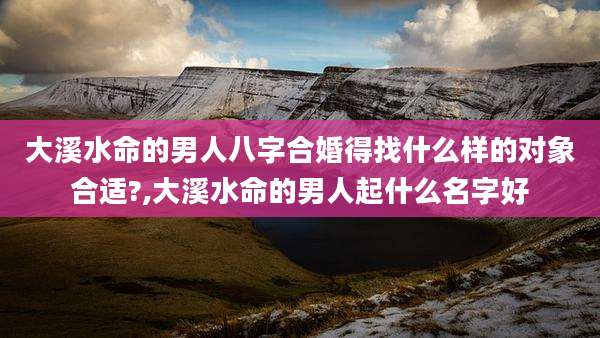 大溪水命的男人八字合婚得找什么样的对象合适?,大溪水命的男人起什么名字好