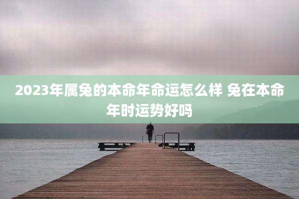 2023年属兔的本命年命运怎么样 兔在本命年时运势好吗