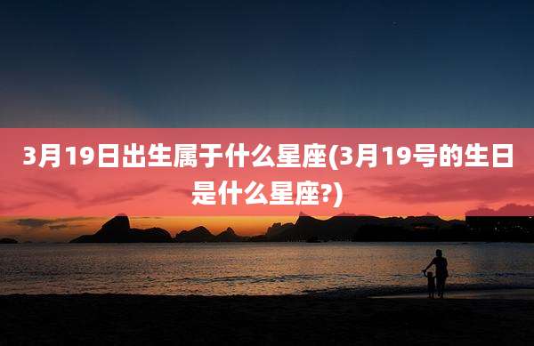 3月19日出生属于什么星座(3月19号的生日是什么星座?)