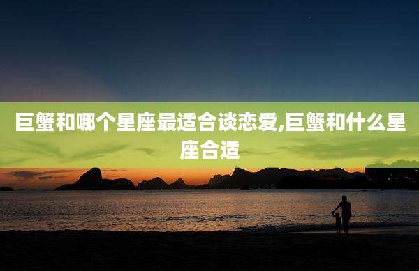 巨蟹和哪个星座最适合谈恋爱,巨蟹和什么星座合适