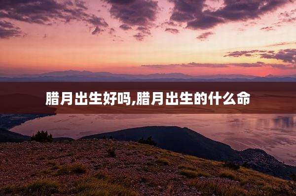 腊月出生好吗,腊月出生的什么命