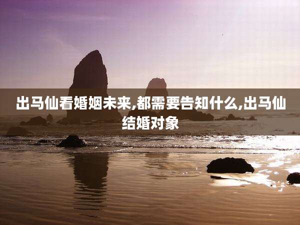 出马仙看婚姻未来,都需要告知什么,出马仙结婚对象