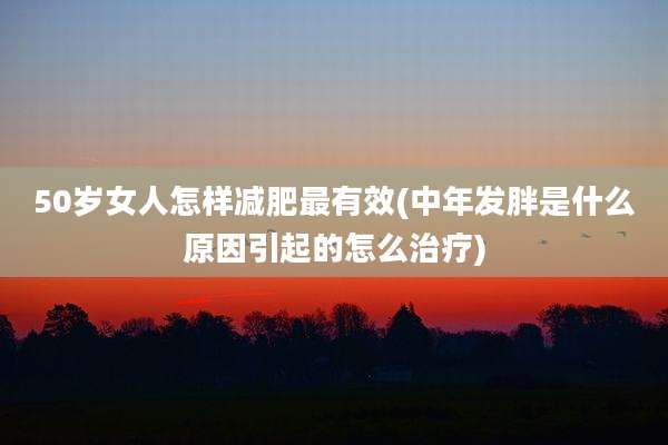 50岁女人怎样减肥最有效(中年发胖是什么原因引起的怎么治疗)