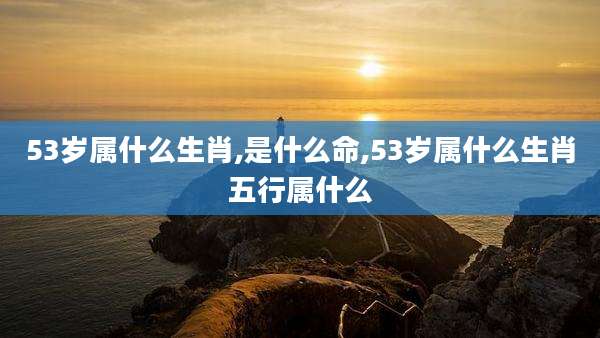 53岁属什么生肖,是什么命,53岁属什么生肖五行属什么