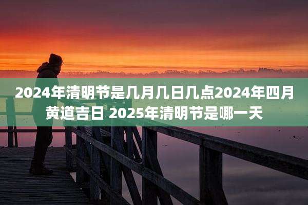 2024年清明节是几月几日几点2024年四月黄道吉日 2025年清明节是哪一天