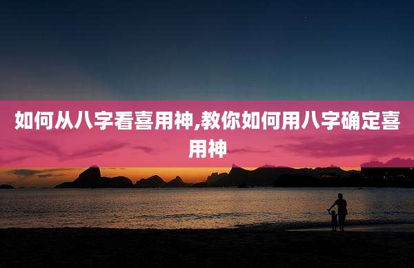 如何从八字看喜用神,教你如何用八字确定喜用神