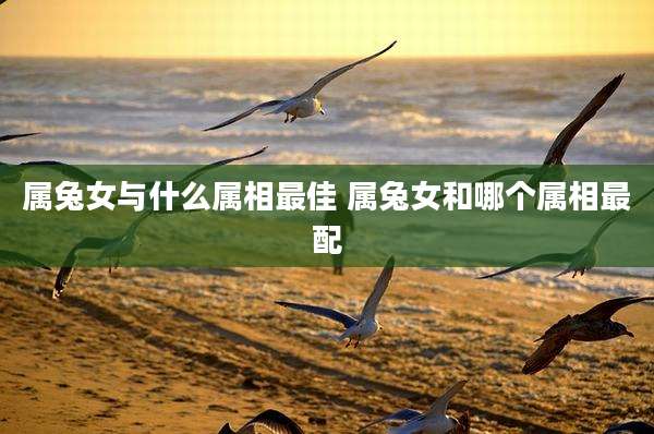 属兔女与什么属相最佳 属兔女和哪个属相最配