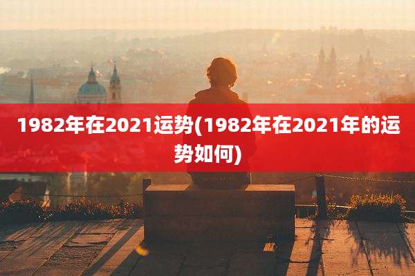 1982年在2021运势(1982年在2021年的运势如何)