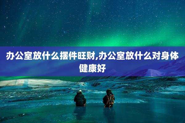 办公室放什么摆件旺财,办公室放什么对身体健康好