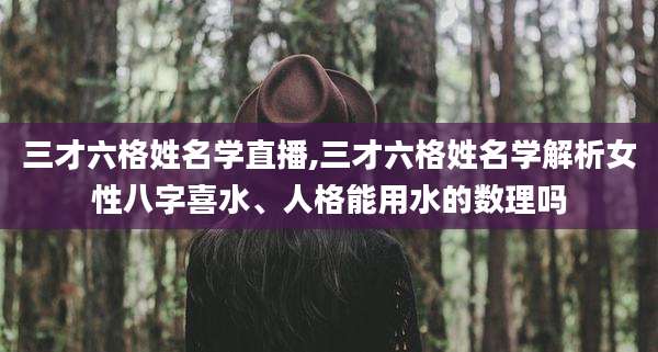 三才六格姓名学直播,三才六格姓名学解析女性八字喜水、人格能用水的数理吗