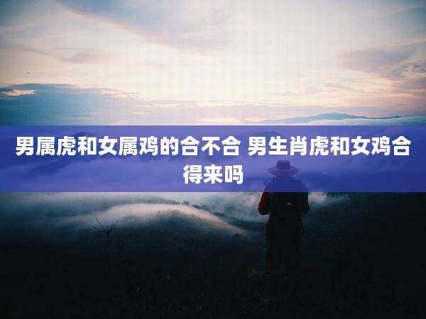 男属虎和女属鸡的合不合 男生肖虎和女鸡合得来吗