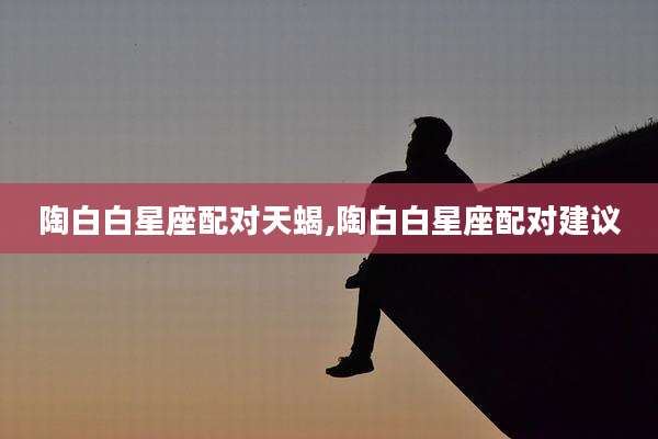 陶白白星座配对天蝎,陶白白星座配对建议