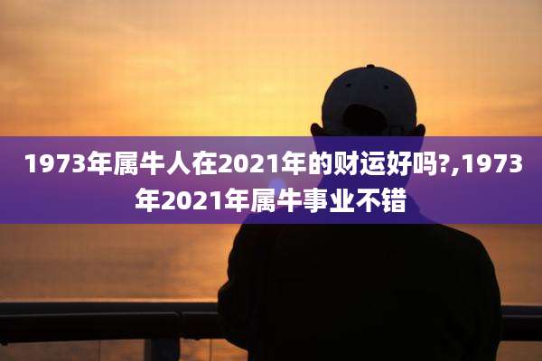 1973年属牛人在2021年的财运好吗?,1973年2021年属牛事业不错