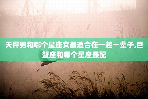 天秤男和哪个星座女最适合在一起一辈子,巨蟹座和哪个星座最配