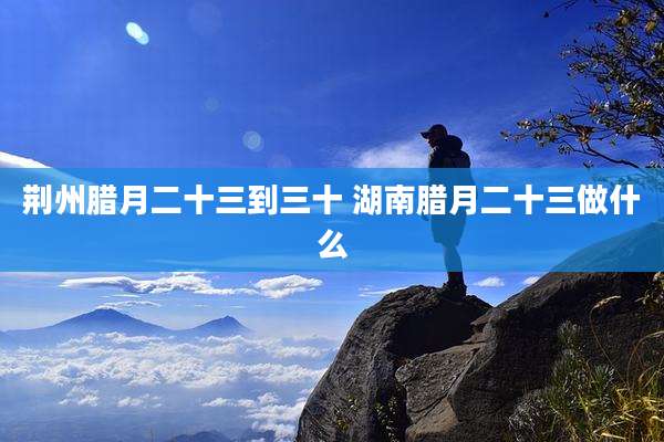 荆州腊月二十三到三十 湖南腊月二十三做什么