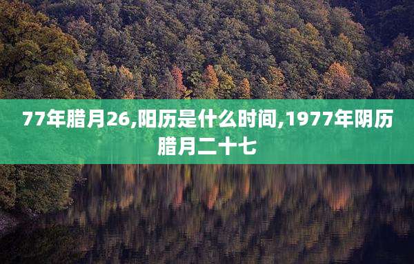 77年腊月26,阳历是什么时间,1977年阴历腊月二十七
