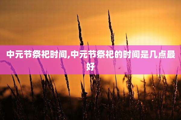中元节祭祀时间,中元节祭祀的时间是几点最好