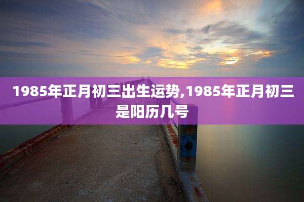 1985年正月初三出生运势,1985年正月初三是阳历几号