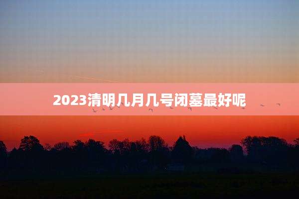 2023清明几月几号闭墓最好呢
