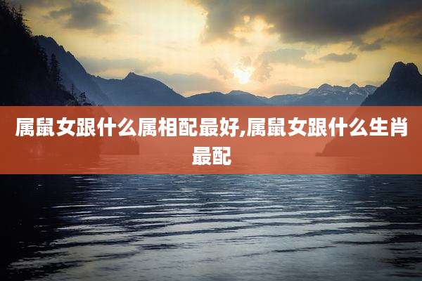 属鼠女跟什么属相配最好,属鼠女跟什么生肖最配