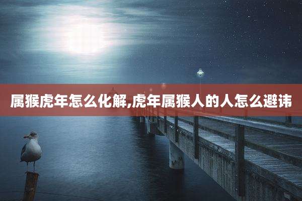 属猴虎年怎么化解,虎年属猴人的人怎么避讳