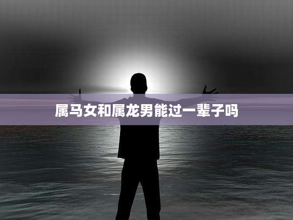 属马女和属龙男能过一辈子吗