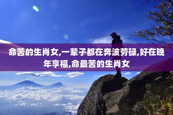 命苦的生肖女,一辈子都在奔波劳碌,好在晚年享福,命最苦的生肖女