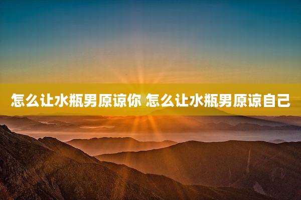 怎么让水瓶男原谅你 怎么让水瓶男原谅自己