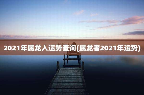 2021年属龙人运势查询(属龙者2021年运势)