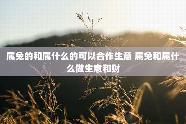 属兔的和属什么的可以合作生意 属兔和属什么做生意和财