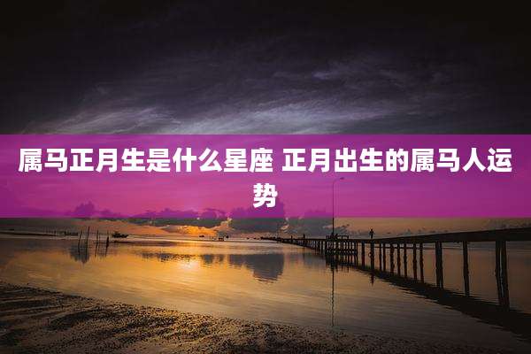 属马正月生是什么星座 正月出生的属马人运势