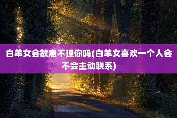 白羊女会故意不理你吗(白羊女喜欢一个人会不会主动联系)