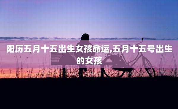 阳历五月十五出生女孩命运,五月十五号出生的女孩