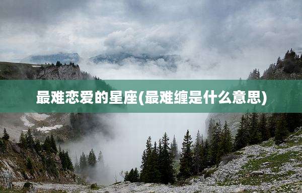 最难恋爱的星座(最难缠是什么意思)