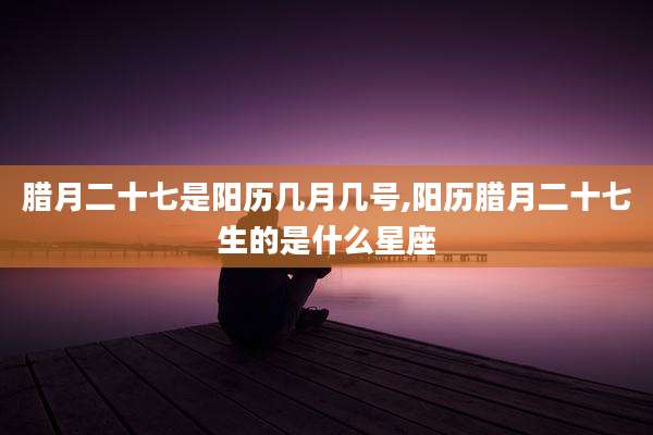 腊月二十七是阳历几月几号,阳历腊月二十七生的是什么星座