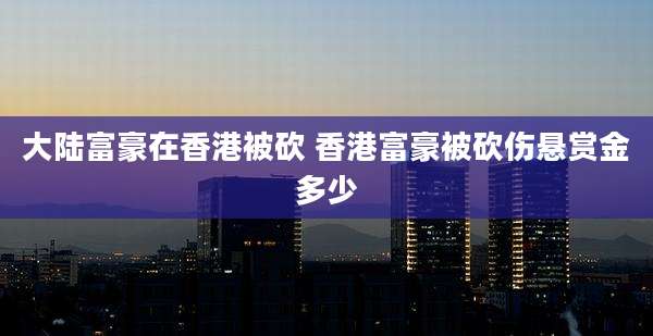 大陆富豪在香港被砍 香港富豪被砍伤悬赏金多少