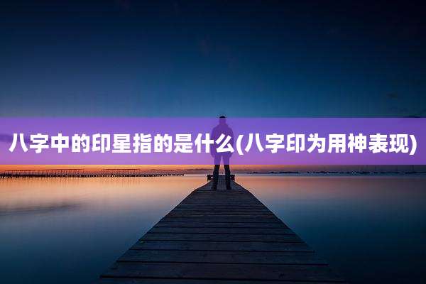 八字中的印星指的是什么(八字印为用神表现)