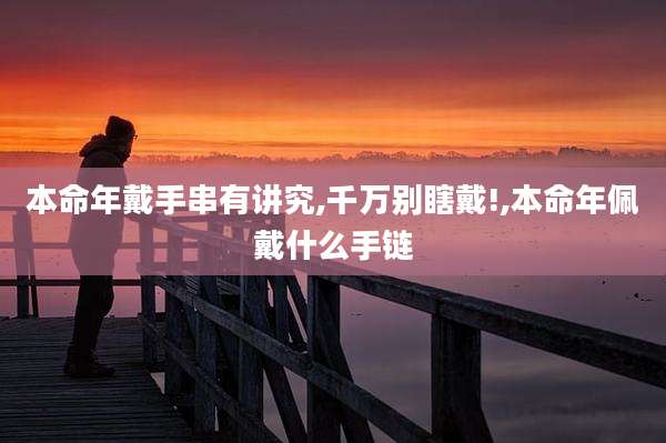 本命年戴手串有讲究,千万别瞎戴!,本命年佩戴什么手链