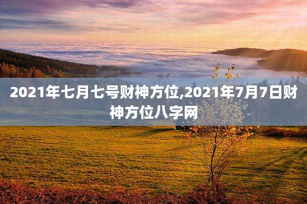 2021年七月七号财神方位,2021年7月7日财神方位八字网