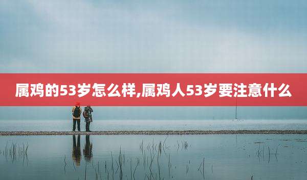 属鸡的53岁怎么样,属鸡人53岁要注意什么