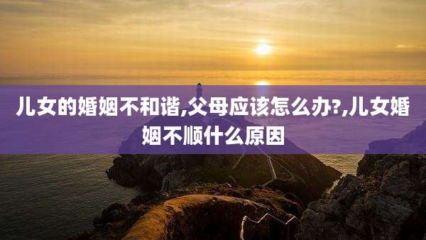儿女的婚姻不和谐,父母应该怎么办?,儿女婚姻不顺什么原因