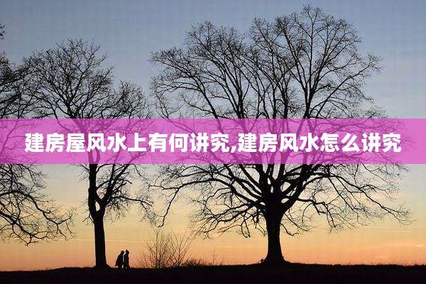 建房屋风水上有何讲究,建房风水怎么讲究