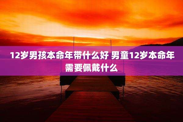 12岁男孩本命年带什么好 男童12岁本命年需要佩戴什么